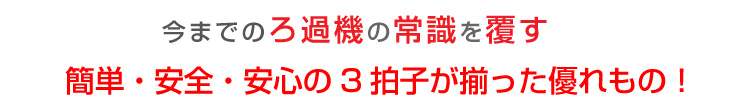 今までのろ過機の常識をくつがえす簡単・安全・安心の3拍子が揃った優れもの！